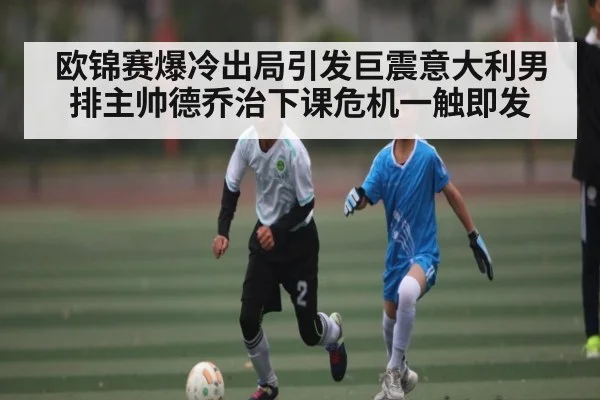 欧锦赛爆冷出局引发巨震意大利男排主帅德乔治下课危机一触即发
